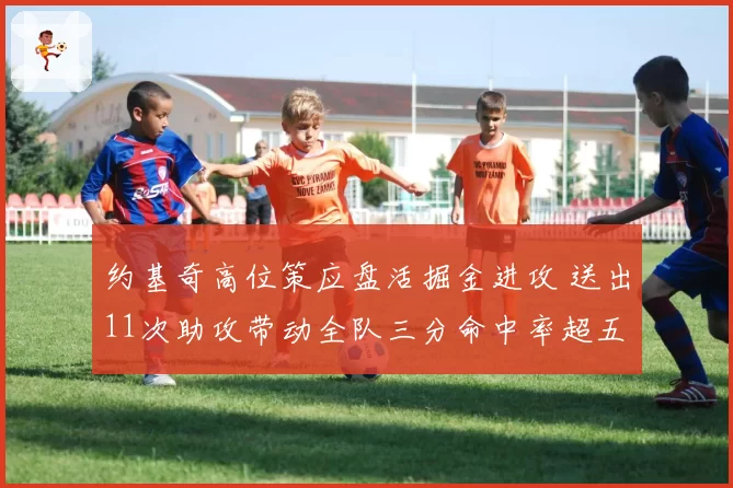 约基奇高位策应盘活掘金进攻 送出11次助攻带动全队三分命中率超五成