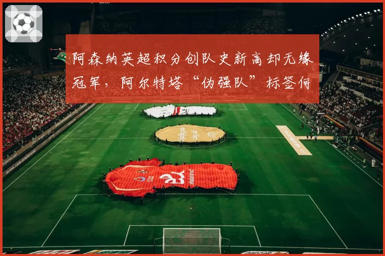 阿森纳英超积分创队史新高却无缘冠军,阿尔特塔“伪强队”标签何时摘?