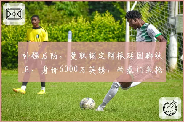 补强后防,曼联锁定阿根廷国脚铁卫,身价6000万英镑,两豪门来抢