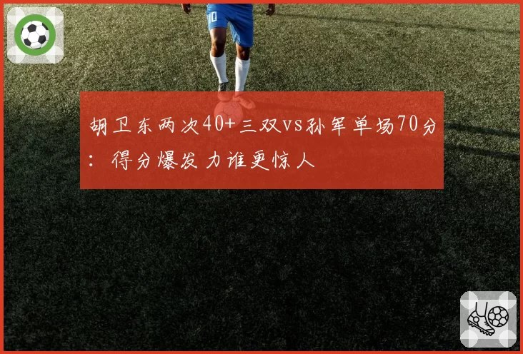 胡卫东两次40+三双vs孙军单场70分：得分爆发力谁更惊人
