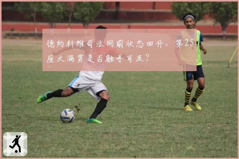 德约科维奇法网前状态回升，第25座大满贯是否触手可及？